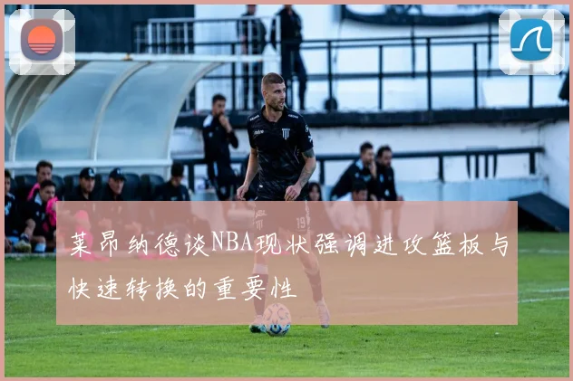 莱昂纳德谈NBA现状强调进攻篮板与快速转换的重要性