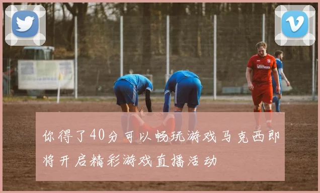 你得了40分可以畅玩游戏马克西即将开启精彩游戏直播活动