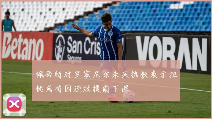 佩蒂特对罗塞尼尔未来执教表示担忧或将因连败提前下课