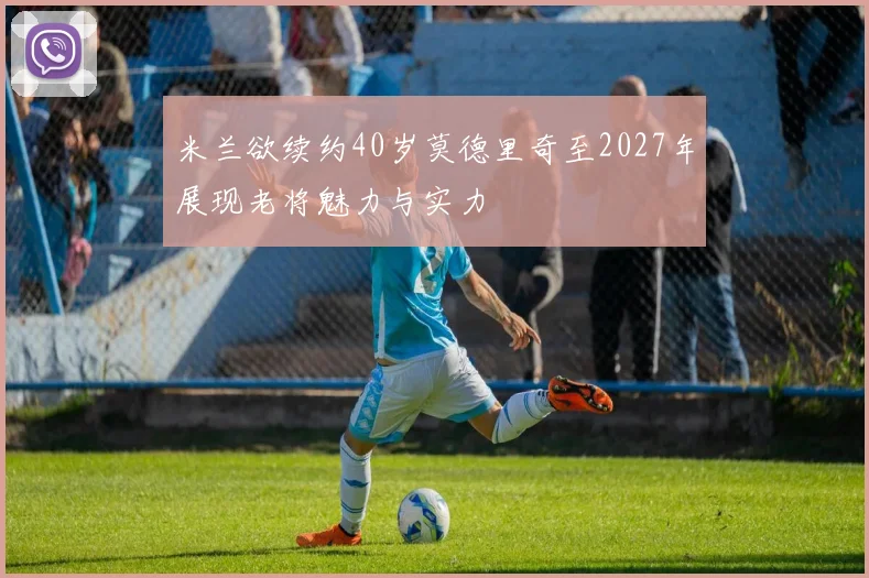 米兰欲续约40岁莫德里奇至2027年展现老将魅力与实力