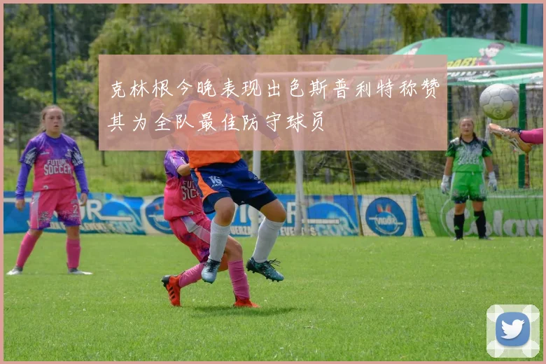 克林根今晚表现出色斯普利特称赞其为全队最佳防守球员