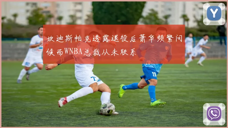坎迪斯帕克透露退役后萧华频繁问候而WNBA总裁从未联系