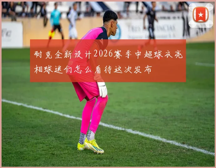 耐克全新设计2026赛季中超球衣亮相球迷们怎么看待这次发布