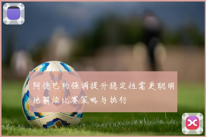 阿德巴约强调提升稳定性需更聪明地解读比赛策略与执行