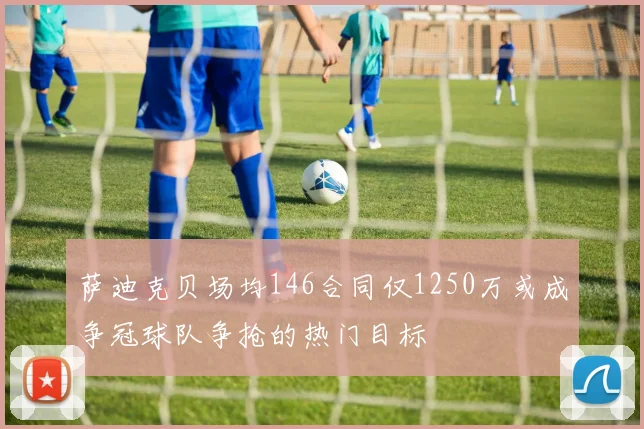 萨迪克贝场均146合同仅1250万或成争冠球队争抢的热门目标