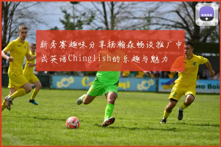 新秀赛趣味分享杨瀚森畅谈推广中式英语Chinglish的乐趣与魅力