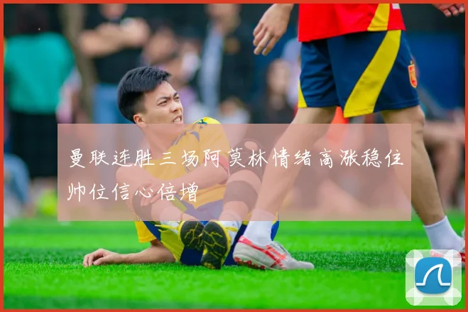 曼联连胜三场阿莫林情绪高涨稳住帅位信心倍增