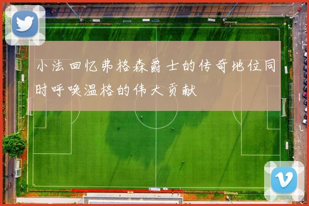 小法回忆弗格森爵士的传奇地位同时呼唤温格的伟大贡献