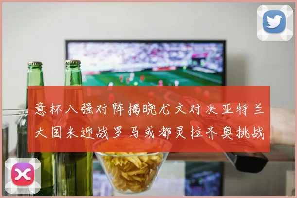 意杯八强对阵揭晓尤文对决亚特兰大国米迎战罗马或都灵拉齐奥挑战博人