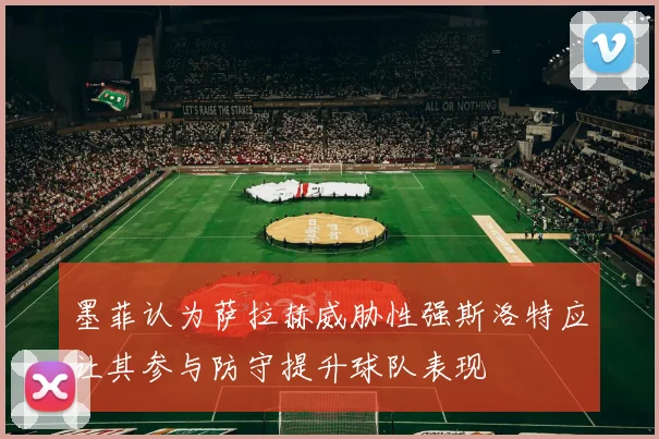 墨菲认为萨拉赫威胁性强斯洛特应让其参与防守提升球队表现