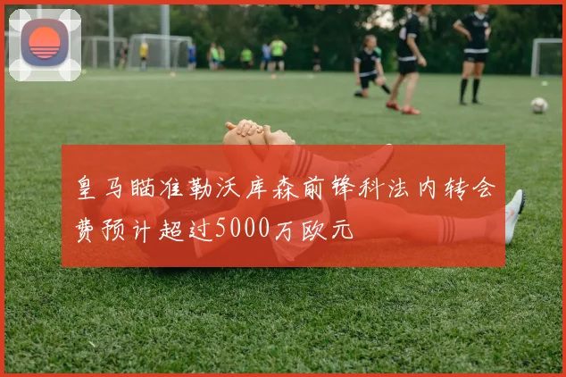 皇马瞄准勒沃库森前锋科法内转会费预计超过5000万欧元