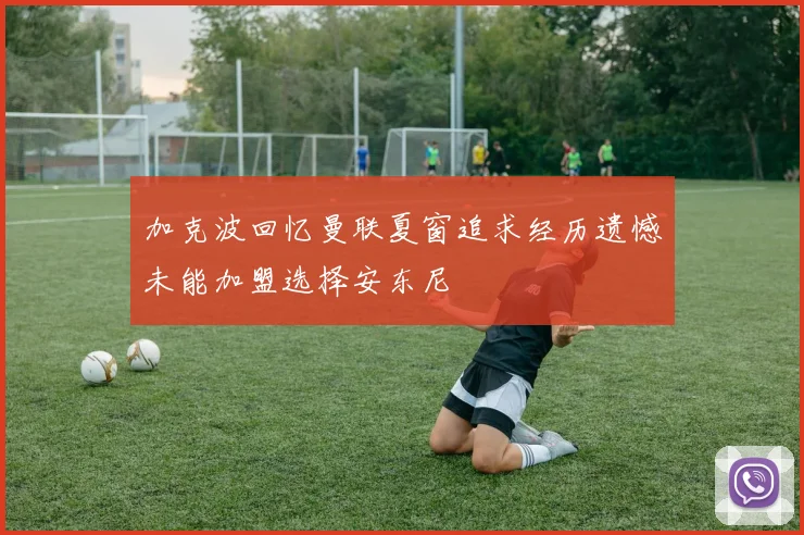 加克波回忆曼联夏窗追求经历遗憾未能加盟选择安东尼