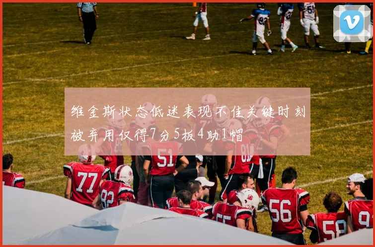 维金斯状态低迷表现不佳关键时刻被弃用仅得7分5板4助1帽