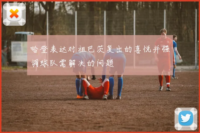 哈登表达对祖巴茨复出的喜悦并强调球队需解决的问题