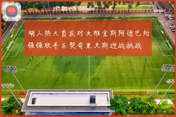 湖人热火首发对决维金斯阿德巴约强强联手东契奇里夫斯迎战挑战