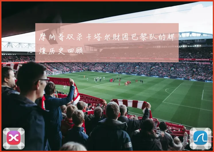摩纳哥双杀卡塔尔财团巴黎队的辉煌历史回顾